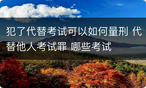 犯了代替考试可以如何量刑 代替他人考试罪 哪些考试