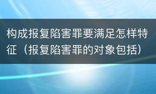构成报复陷害罪要满足怎样特征（报复陷害罪的对象包括）