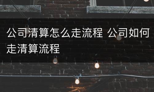 公司清算怎么走流程 公司如何走清算流程
