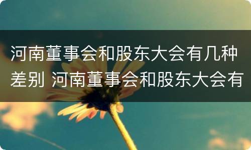 河南董事会和股东大会有几种差别 河南董事会和股东大会有几种差别是什么