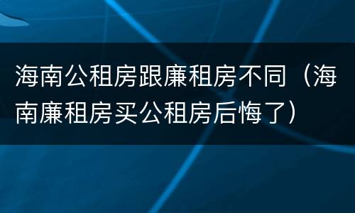 海南公租房跟廉租房不同（海南廉租房买公租房后悔了）