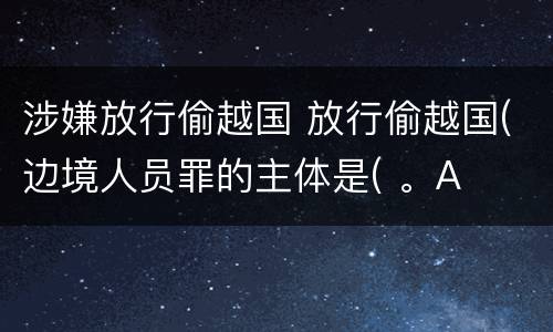涉嫌放行偷越国 放行偷越国(边境人员罪的主体是( 。A