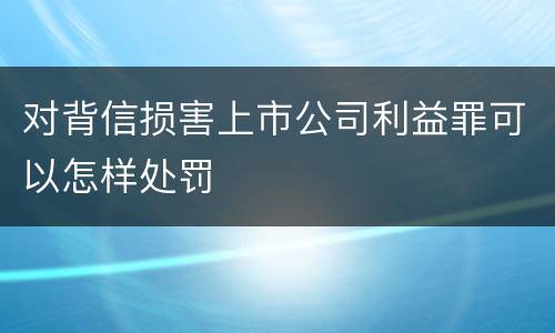 对背信损害上市公司利益罪可以怎样处罚