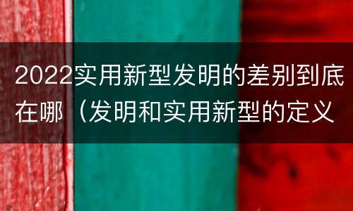 2022实用新型发明的差别到底在哪（发明和实用新型的定义）