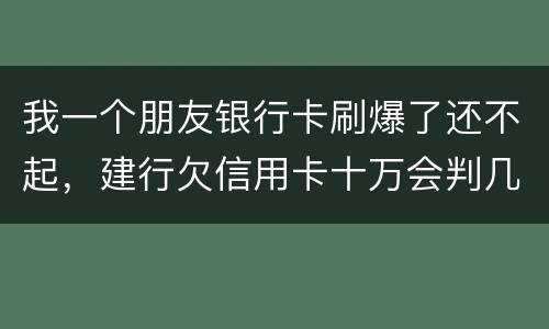 我一个朋友银行卡刷爆了还不起，建行欠信用卡十万会判几年
