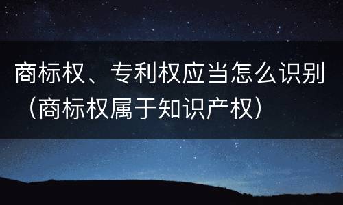商标权、专利权应当怎么识别（商标权属于知识产权）