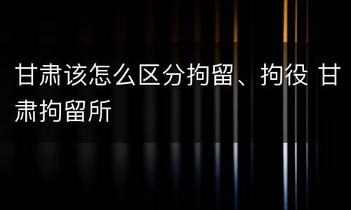 甘肃该怎么区分拘留、拘役 甘肃拘留所