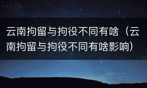 云南拘留与拘役不同有啥（云南拘留与拘役不同有啥影响）