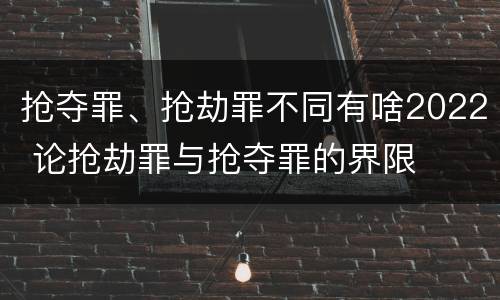 抢夺罪、抢劫罪不同有啥2022 论抢劫罪与抢夺罪的界限