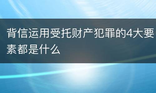 背信运用受托财产犯罪的4大要素都是什么