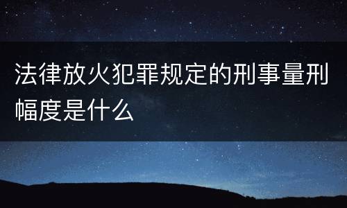 法律放火犯罪规定的刑事量刑幅度是什么