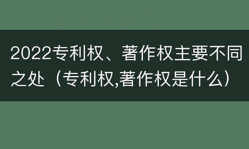 2022专利权、著作权主要不同之处（专利权,著作权是什么）