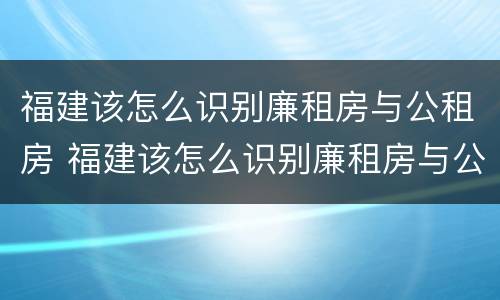 福建该怎么识别廉租房与公租房 福建该怎么识别廉租房与公租房呢