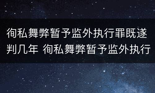 徇私舞弊暂予监外执行罪既遂判几年 徇私舞弊暂予监外执行罪既遂判几年以上