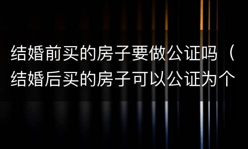 结婚前买的房子要做公证吗（结婚后买的房子可以公证为个人吗）