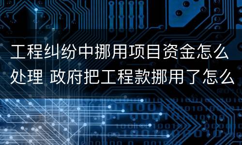 工程纠纷中挪用项目资金怎么处理 政府把工程款挪用了怎么办