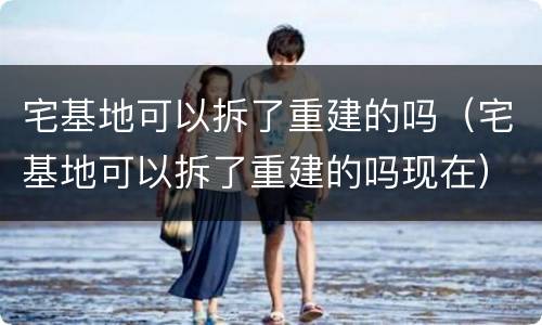 宅基地可以拆了重建的吗（宅基地可以拆了重建的吗现在）