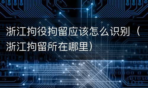 浙江拘役拘留应该怎么识别（浙江拘留所在哪里）