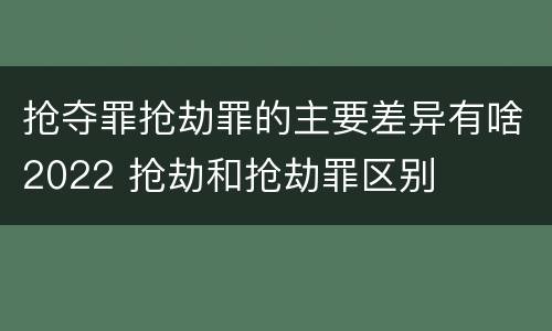 抢夺罪抢劫罪的主要差异有啥2022 抢劫和抢劫罪区别