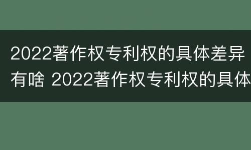 2022著作权专利权的具体差异有啥 2022著作权专利权的具体差异有啥变化