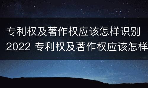 专利权及著作权应该怎样识别2022 专利权及著作权应该怎样识别2022年年度
