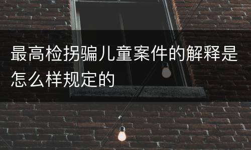 最高检拐骗儿童案件的解释是怎么样规定的