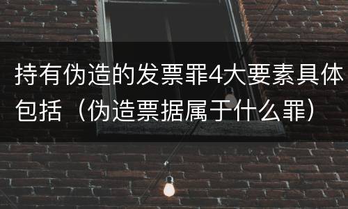 持有伪造的发票罪4大要素具体包括（伪造票据属于什么罪）