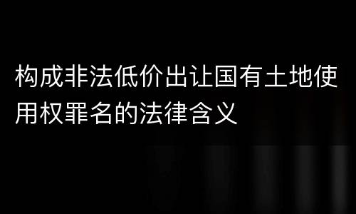 构成非法低价出让国有土地使用权罪名的法律含义