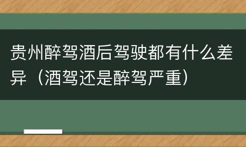 贵州醉驾酒后驾驶都有什么差异（酒驾还是醉驾严重）