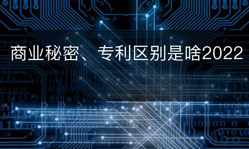 商业秘密、专利区别是啥2022