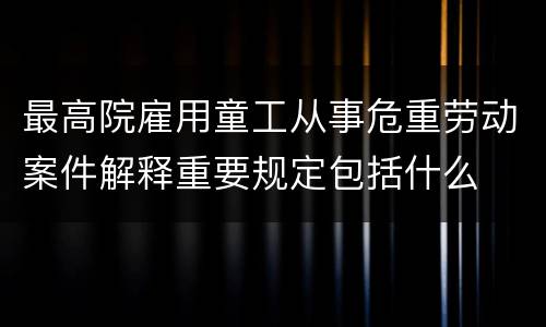 最高院雇用童工从事危重劳动案件解释重要规定包括什么