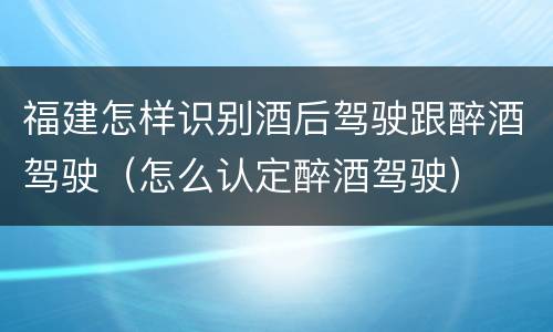 福建怎样识别酒后驾驶跟醉酒驾驶（怎么认定醉酒驾驶）