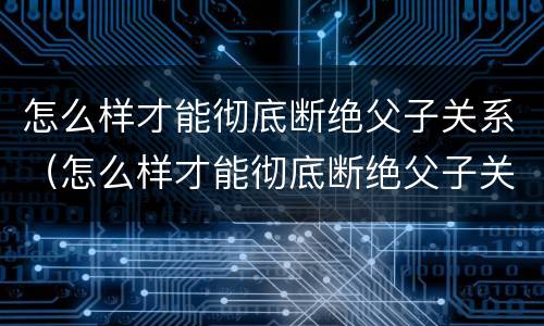 怎么样才能彻底断绝父子关系（怎么样才能彻底断绝父子关系呢）