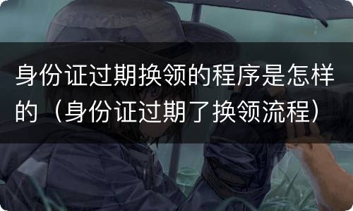 身份证过期换领的程序是怎样的（身份证过期了换领流程）