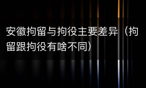 安徽拘留与拘役主要差异（拘留跟拘役有啥不同）