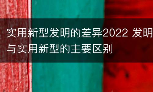 实用新型发明的差异2022 发明与实用新型的主要区别