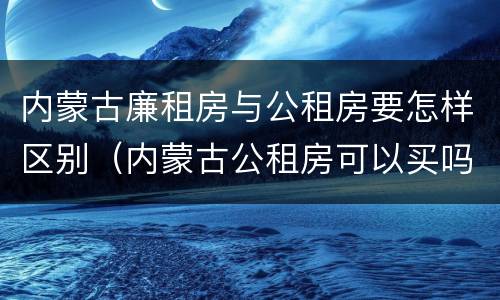 内蒙古廉租房与公租房要怎样区别（内蒙古公租房可以买吗）