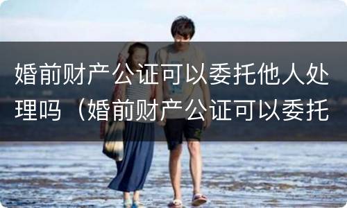 婚前财产公证可以委托他人处理吗（婚前财产公证可以委托他人处理吗）