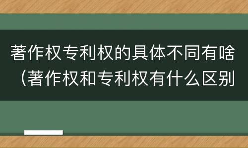 著作权专利权的具体不同有啥（著作权和专利权有什么区别）