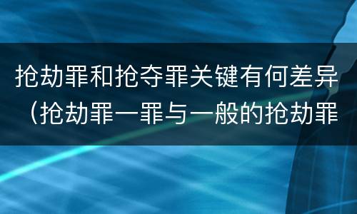 抢劫罪和抢夺罪关键有何差异（抢劫罪一罪与一般的抢劫罪区别）