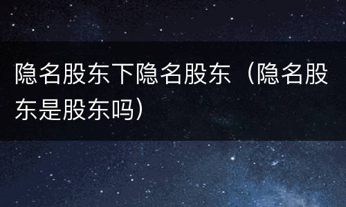 隐名股东下隐名股东（隐名股东是股东吗）