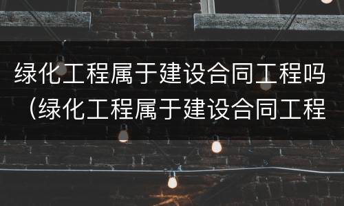 绿化工程属于建设合同工程吗（绿化工程属于建设合同工程吗为什么）