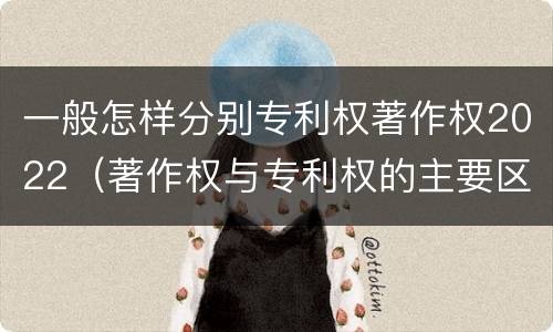 一般怎样分别专利权著作权2022（著作权与专利权的主要区别）