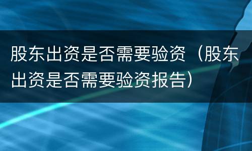 股东出资是否需要验资（股东出资是否需要验资报告）