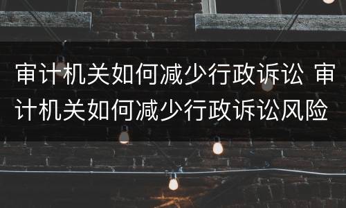 审计机关如何减少行政诉讼 审计机关如何减少行政诉讼风险