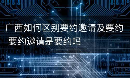 广西如何区别要约邀请及要约 要约邀请是要约吗