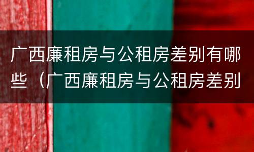 广西廉租房与公租房差别有哪些（广西廉租房与公租房差别有哪些原因）
