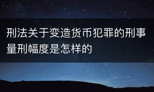 刑法关于变造货币犯罪的刑事量刑幅度是怎样的