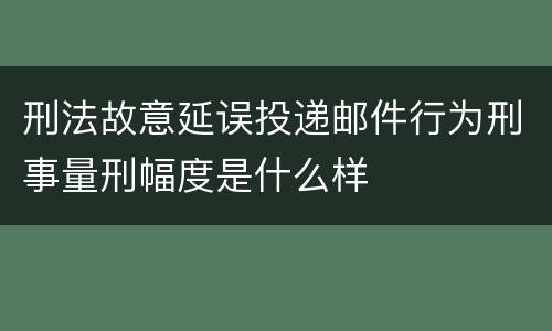 刑法故意延误投递邮件行为刑事量刑幅度是什么样