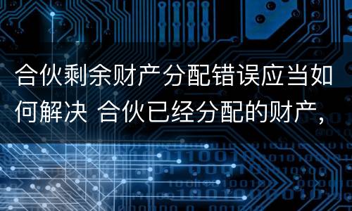 合伙剩余财产分配错误应当如何解决 合伙已经分配的财产,能否返还